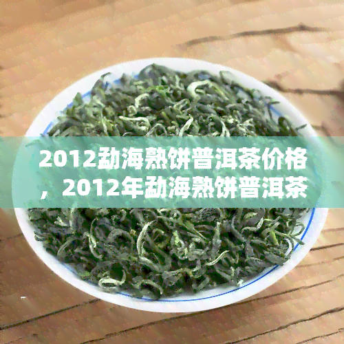 2012勐海熟饼普洱茶价格，2012年勐海熟饼普洱茶市场价格及购买指南