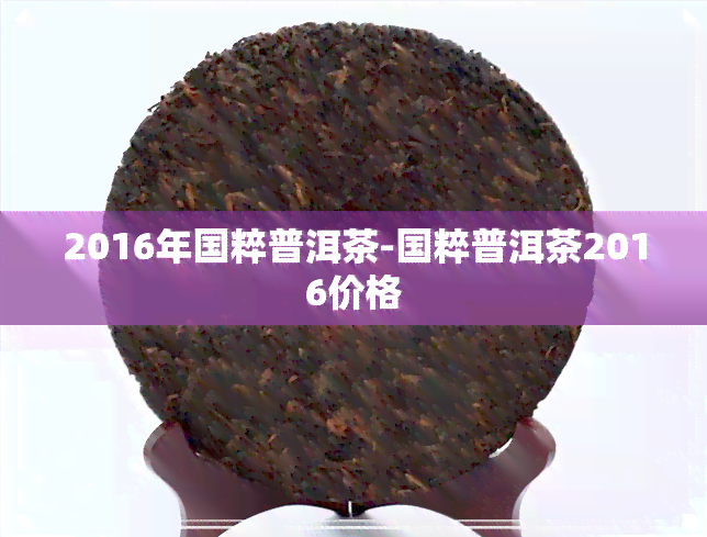 2016年国粹普洱茶-国粹普洱茶2016价格