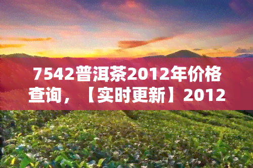 7542普洱茶2012年价格查询，【实时更新】2012年7542普洱茶市场价格查询