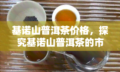 基诺山普洱茶价格，探究基诺山普洱茶的市场价格及其品质关系