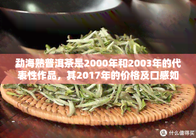 勐海熟普洱茶是2000年和2003年的代表性作品，其2017年的价格及口感如何？