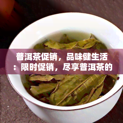 普洱茶促销，品味健生活：限时促销，尽享普洱茶的醇厚韵味！