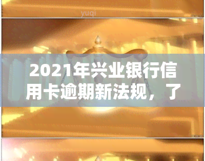 2021年兴业银行信用卡逾期新法规，了解最新规定：2021年兴业银行信用卡逾期处理新法规