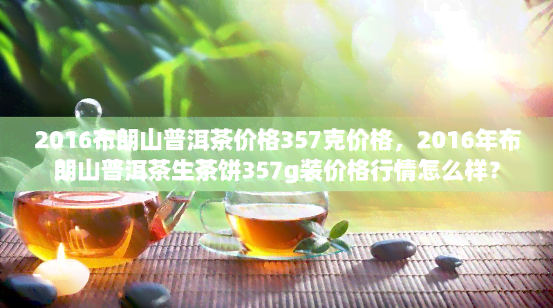 2016布朗山普洱茶价格357克价格，2016年布朗山普洱茶生茶饼357g装价格行情怎么样？