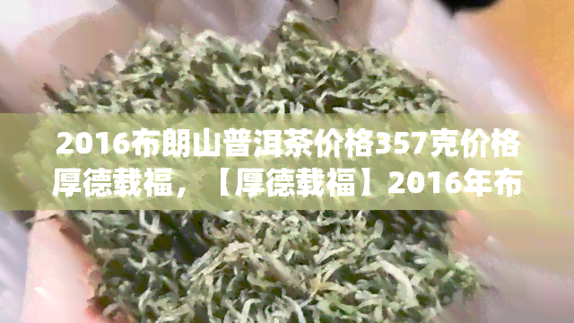 2016布朗山普洱茶价格357克价格厚德载福，【厚德载福】2016年布朗山普洱茶 357g 特级古树熟茶 防伪可查 存越久口感越好 纯手工压制 整箱装，春茶