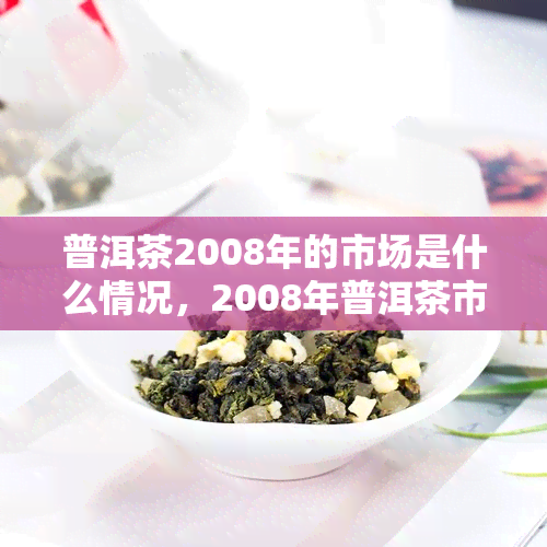 普洱茶2008年的市场是什么情况，2008年普洱茶市场的回顾与分析