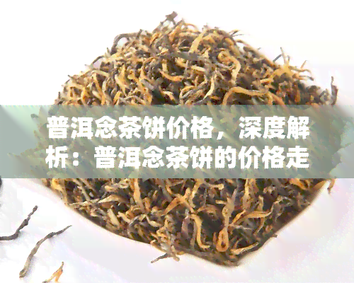 普洱念茶饼价格，深度解析：普洱念茶饼的价格走势及购买建议