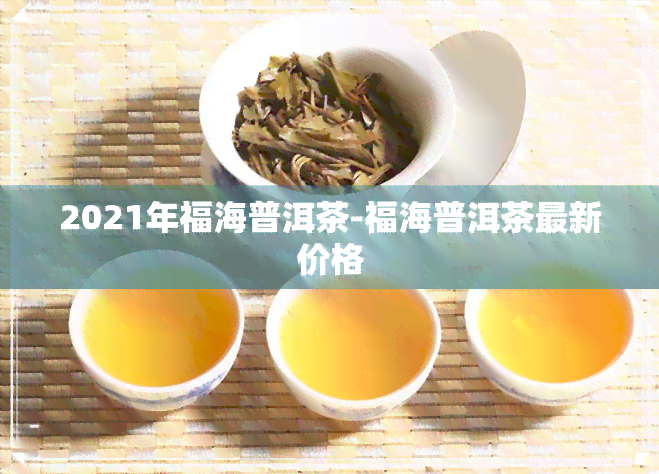 2021年福海普洱茶-福海普洱茶最新价格