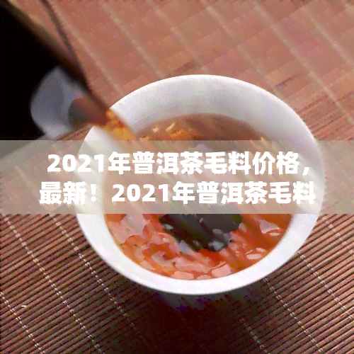 2021年普洱茶毛料价格，最新！2021年普洱茶毛料价格行情解析