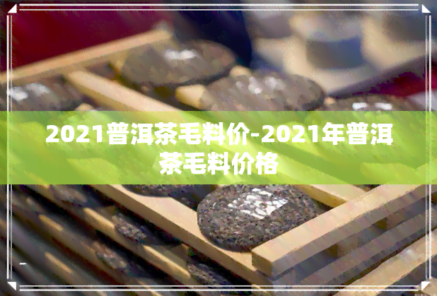 2021普洱茶毛料价-2021年普洱茶毛料价格