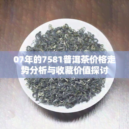 07年的7581普洱茶价格走势分析与收藏价值探讨