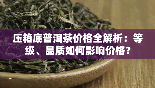 压箱底普洱茶价格全解析：等级、品质如何影响价格？