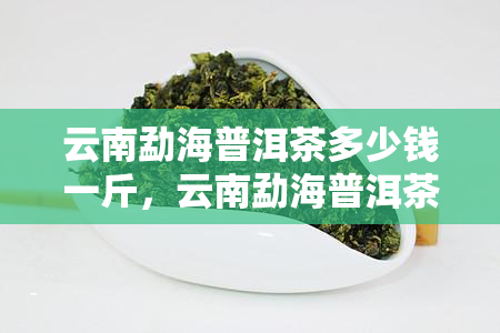 云南勐海普洱茶多少钱一斤，云南勐海普洱茶价格查询：一斤多少钱？