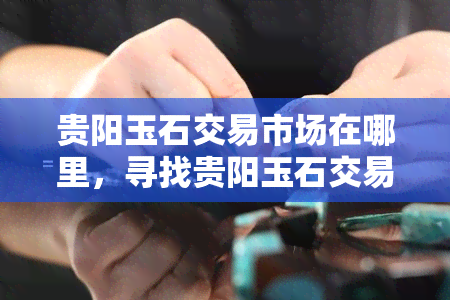 贵阳玉石交易市场在哪里，寻找贵阳玉石交易市场？这里提供详细地址信息！