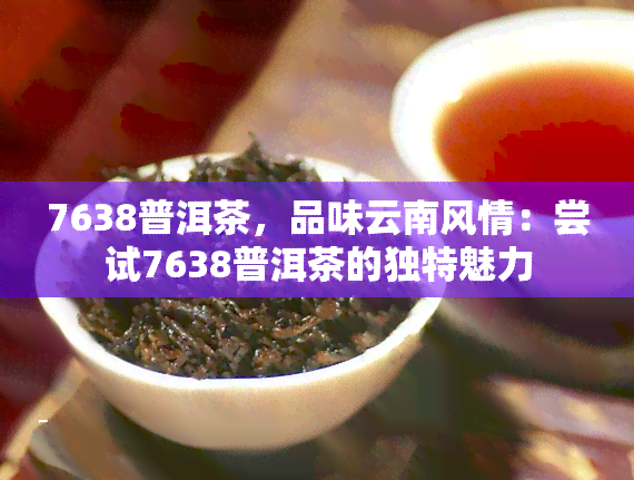 7638普洱茶，品味云南风情：尝试7638普洱茶的独特魅力