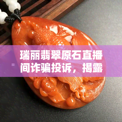 瑞丽翡翠原石直播间诈骗投诉，揭露瑞丽翡翠原石直播间诈骗，消费者权益如何保障？