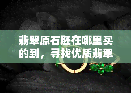 翡翠原石胚在哪里买的到，寻找优质翡翠原石胚：哪里可以购买到？