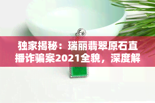 独家揭秘：瑞丽翡翠原石直播诈骗案2021全貌，深度解析舒信涉案细节