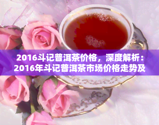 2016斗记普洱茶价格，深度解析：2016年斗记普洱茶市场价格走势及购买建议