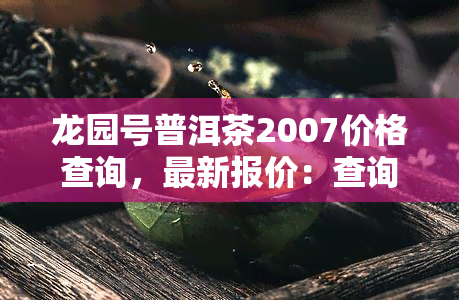 龙园号普洱茶2007价格查询，最新报价：查询2007年龙园号普洱茶的价格