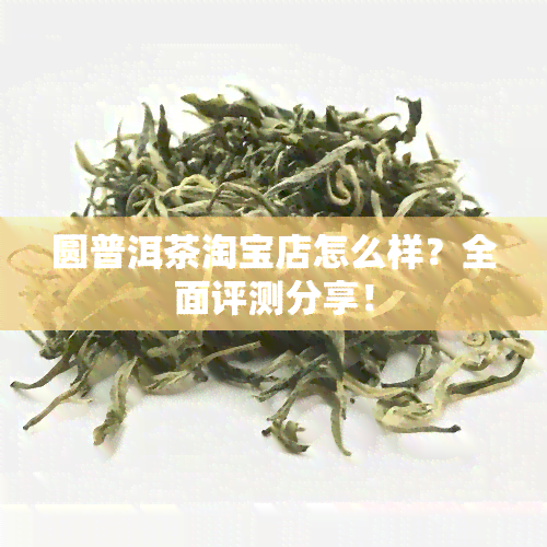 圆普洱茶淘宝店怎么样？全面评测分享！