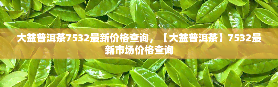 大益普洱茶7532最新价格查询，【大益普洱茶】7532最新市场价格查询