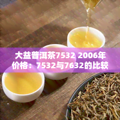 大益普洱茶7532 2006年价格：7532与7632的比较