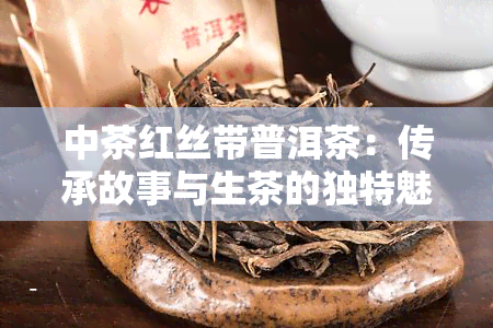 中茶红丝带普洱茶：传承故事与生茶的独特魅力