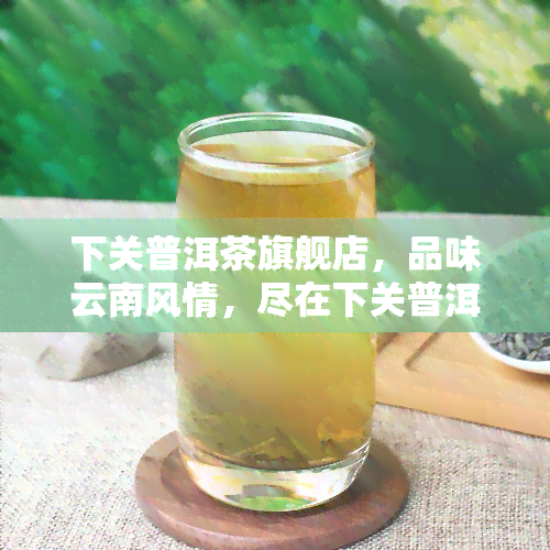 下关普洱茶旗舰店，品味云南风情，尽在下关普洱茶旗舰店！