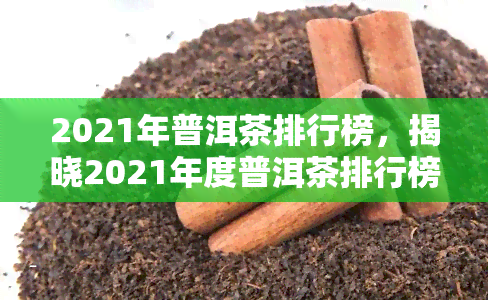 2021年普洱茶排行榜，揭晓2021年度普洱茶排行榜，品质与口感双重保障！