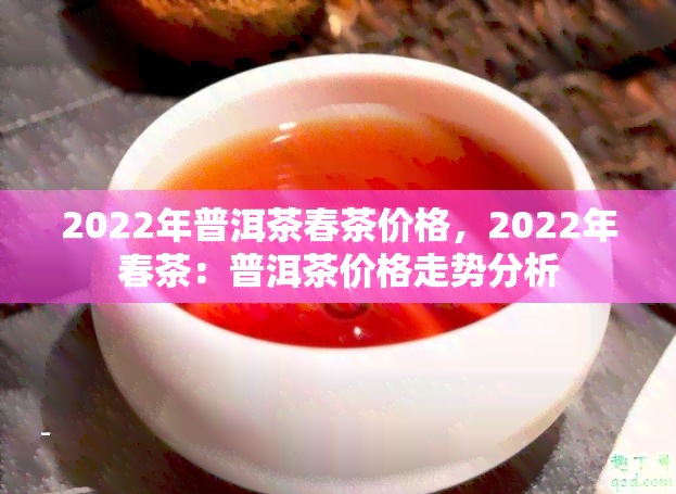 2022年普洱茶春茶价格，2022年春茶：普洱茶价格走势分析