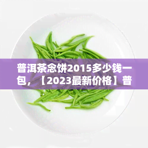 普洱茶念饼2015多少钱一包，【2023最新价格】普洱茶念饼2015一包售价多少？