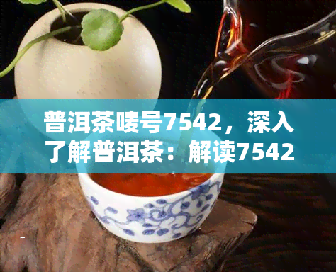 普洱茶唛号7542，深入了解普洱茶：解读7542唛号的含义与价值