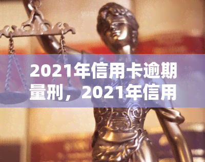 2021年信用卡逾期量刑，2021年信用卡逾期：或将面临刑事处罚