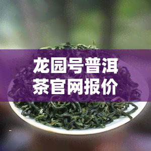 龙园号普洱茶官网报价表：最新老茶与茶王砖价格一览