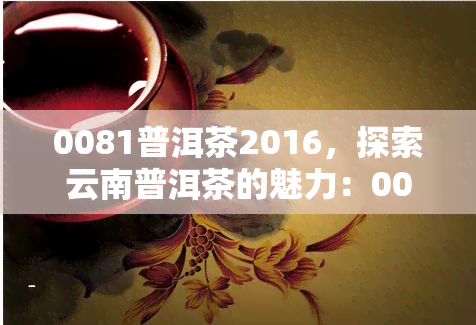 0081普洱茶2016，探索云南普洱茶的魅力：0081普洱茶2016的评测与品鉴