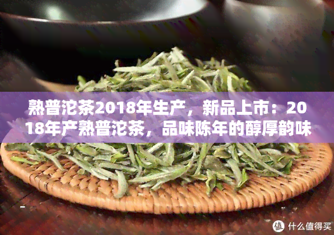 熟普沱茶2018年生产，新品上市：2018年产熟普沱茶，品味陈年的醇厚韵味！