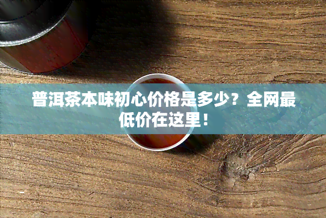 普洱茶本味初心价格是多少？全网更低价在这里！