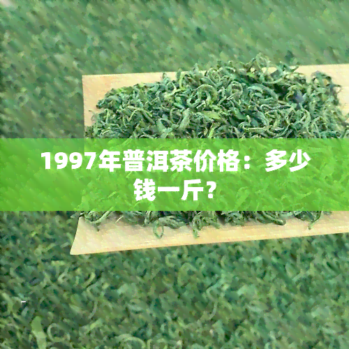 1997年普洱茶价格：多少钱一斤？