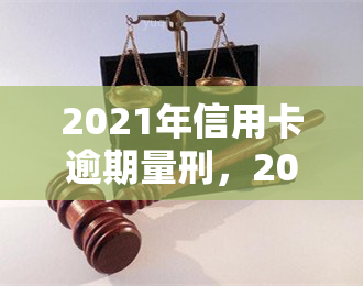 2021年信用卡逾期量刑，2021年信用卡逾期行为将面临何种刑事处罚？