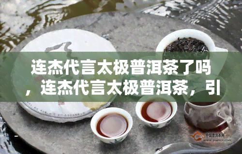 连杰代言太极普洱茶了吗，连杰代言太极普洱茶，引发热议！