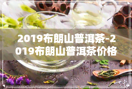 2019布朗山普洱茶-2019布朗山普洱茶价格357克价格