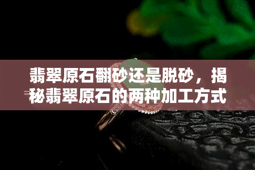 翡翠原石翻砂还是脱砂，揭秘翡翠原石的两种加工方式：翻砂与脱砂的区别