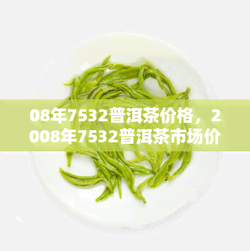 08年7532普洱茶价格，2008年7532普洱茶市场价格走势分析