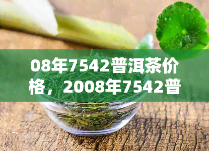 08年7542普洱茶价格，2008年7542普洱茶市场价格走势分析