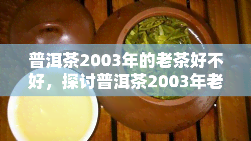 普洱茶2003年的老茶好不好，探讨普洱茶2003年老茶的品质与价值