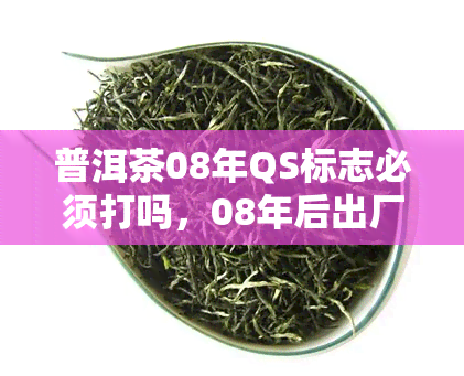 普洱茶08年QS标志必须打吗，08年后出厂的普洱茶必须要打QS标志吗？