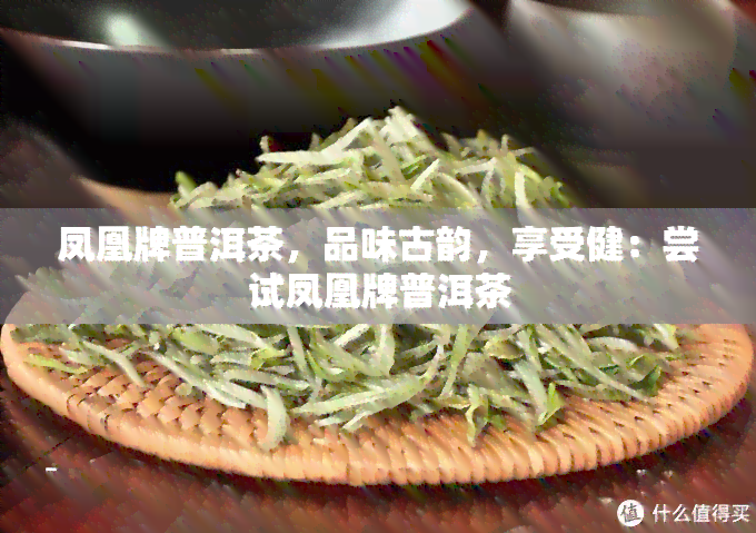 凤凰牌普洱茶，品味古韵，享受健：尝试凤凰牌普洱茶