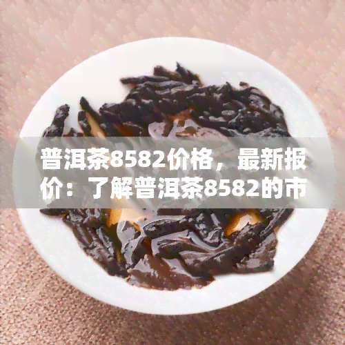 普洱茶8582价格，最新报价：了解普洱茶8582的市场价格