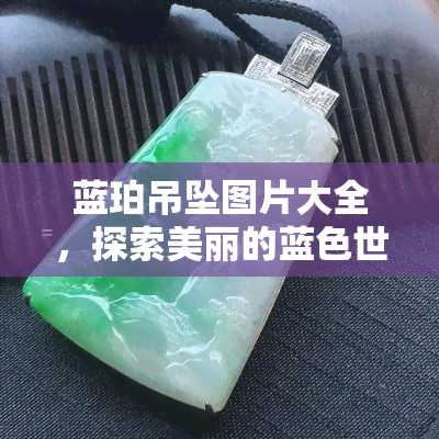 蓝珀吊坠图片大全，探索美丽的蓝色世界：蓝珀吊坠图片大全